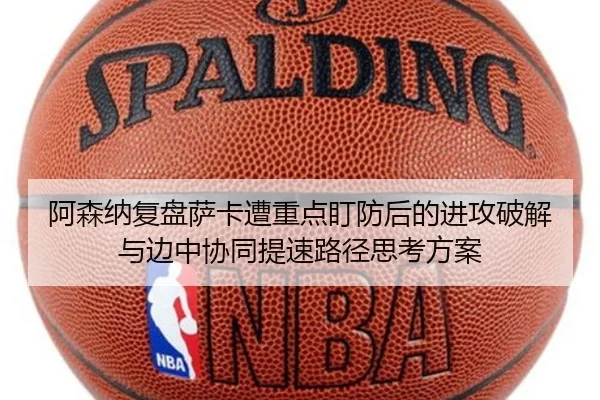 阿森纳复盘萨卡遭重点盯防后的进攻破解与边中协同提速路径思考方案
