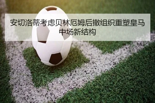 安切洛蒂考虑贝林厄姆后撤组织重塑皇马中场新结构