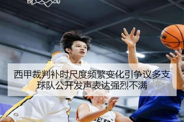 西甲裁判补时尺度频繁变化引争议多支球队公开发声表达强烈不满