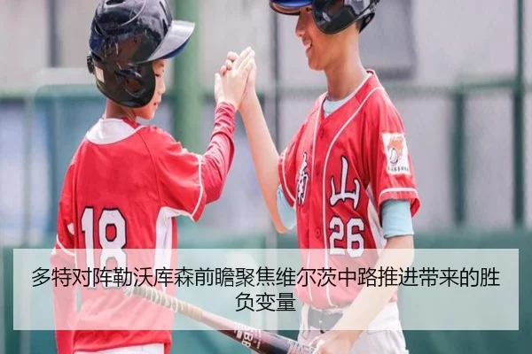 多特对阵勒沃库森前瞻聚焦维尔茨中路推进带来的胜负变量